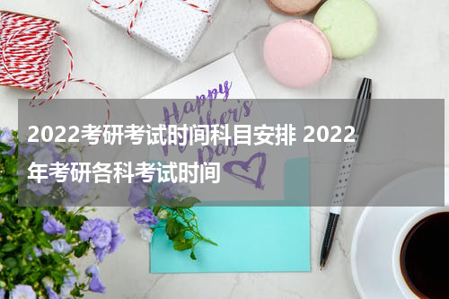 2022考研考试时间科目安排 2022年考研各科考试时间