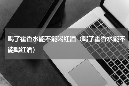 喝了霍香水能不能喝红酒（喝了霍香水能不能喝红酒）