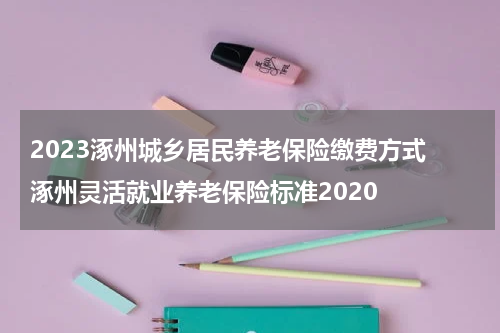 2023涿州城乡居民养老保险缴费方式 涿州灵活就业养老保险标准2020
