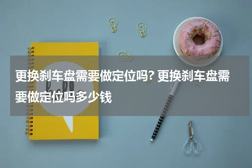 更换刹车盘需要做定位吗? 更换刹车盘需要做定位吗多少钱