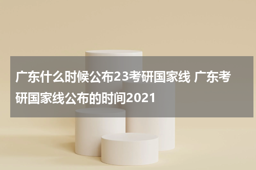 广东什么时候公布23考研国家线 广东考研国家线公布的时间2021