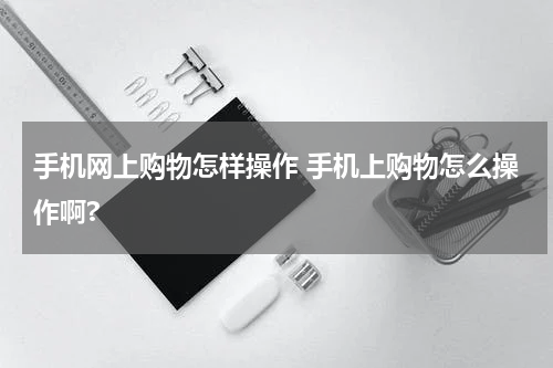 手机网上购物怎样操作 手机上购物怎么操作啊?
