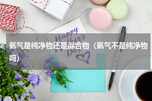 氨气是纯净物还是混合物（氨气不是纯净物吗）