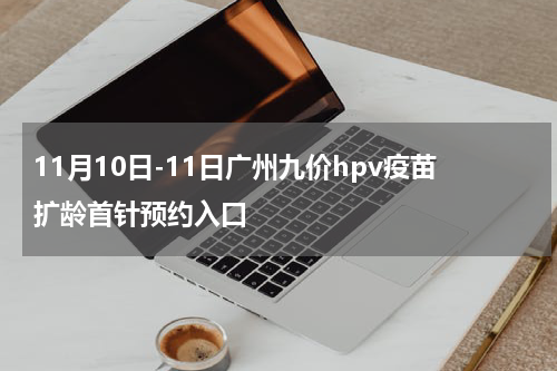 11月10日-11日广州九价hpv疫苗扩龄首针预约入口