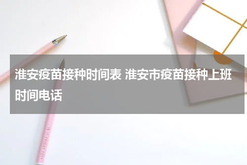 淮安疫苗接种时间表 淮安市疫苗接种上班时间电话