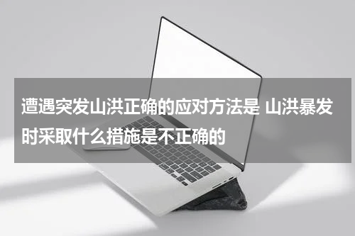 遭遇突发山洪正确的应对方法是 山洪暴发时采取什么措施是不正确的