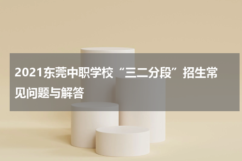 2021东莞中职学校“三二分段”招生常见问题与解答