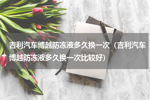 吉利汽车博越防冻液多久换一次（吉利汽车博越防冻液多久换一次比较好）