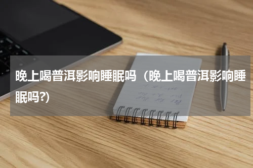 晚上喝普洱影响睡眠吗（晚上喝普洱影响睡眠吗?）