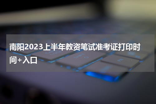 南阳2023上半年教资笔试准考证打印时间+入口