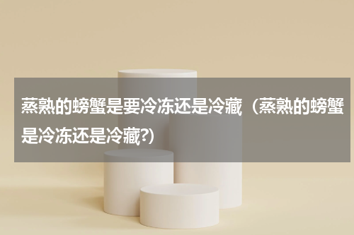 蒸熟的螃蟹是要冷冻还是冷藏（蒸熟的螃蟹是冷冻还是冷藏?）