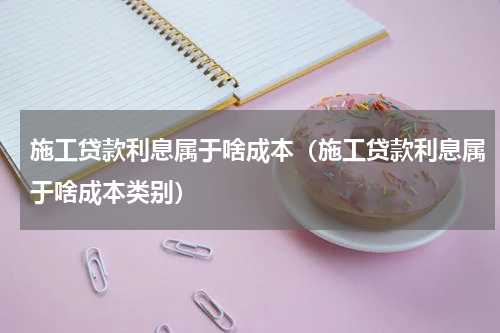施工贷款利息属于啥成本（施工贷款利息属于啥成本类别）