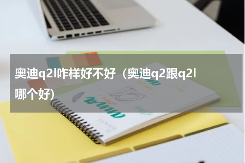 奥迪q2l咋样好不好（奥迪q2跟q2l哪个好）