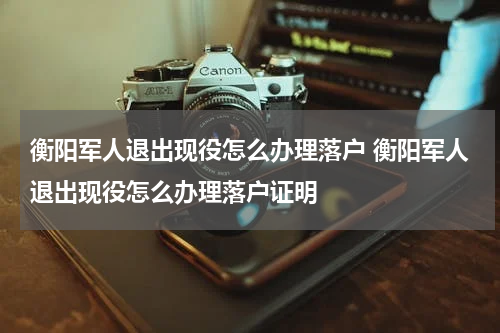 衡阳军人退出现役怎么办理落户 衡阳军人退出现役怎么办理落户证明
