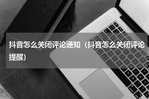 抖音怎么关闭评论通知（抖音怎么关闭评论提醒）