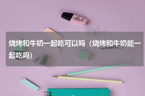 烧烤和牛奶一起吃可以吗（烧烤和牛奶能一起吃吗）
