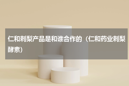 仁和刺梨产品是和谁合作的（仁和药业刺梨酵素）