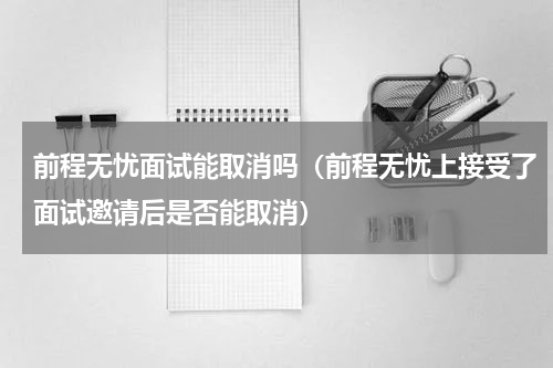 前程无忧面试能取消吗（前程无忧上接受了面试邀请后是否能取消）