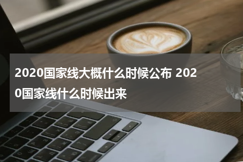 2020国家线大概什么时候公布 2020国家线什么时候出来
