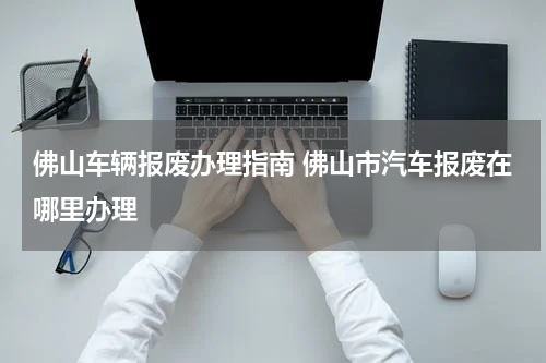 佛山车辆报废办理指南 佛山市汽车报废在哪里办理