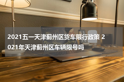 2021五一天津蓟州区货车限行政策 2021年天津蓟州区车辆限号吗