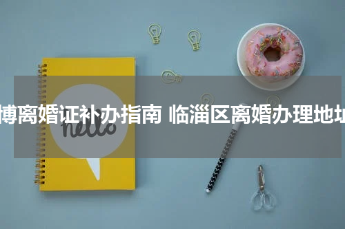 淄博离婚证补办指南 临淄区离婚办理地址