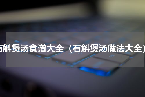 石斛煲汤食谱大全（石斛煲汤做法大全）
