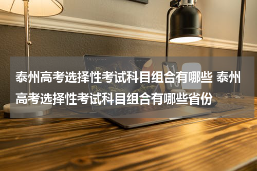 泰州高考选择性考试科目组合有哪些 泰州高考选择性考试科目组合有哪些省份