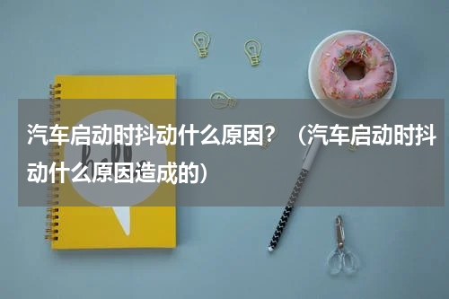 汽车启动时抖动什么原因？（汽车启动时抖动什么原因造成的）