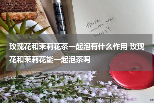 玫瑰花和茉莉花茶一起泡有什么作用 玫瑰花和茉莉花能一起泡茶吗