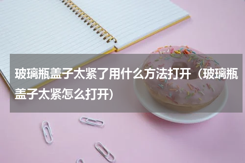 玻璃瓶盖子太紧了用什么方法打开（玻璃瓶盖子太紧怎么打开）