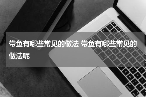 带鱼有哪些常见的做法 带鱼有哪些常见的做法呢