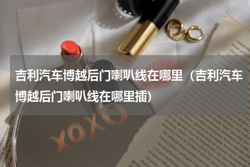 吉利汽车博越后门喇叭线在哪里（吉利汽车博越后门喇叭线在哪里插）
