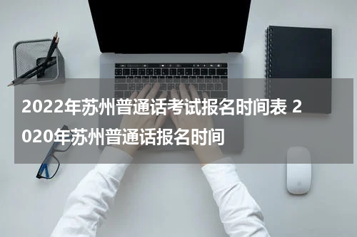 2022年苏州普通话考试报名时间表 2020年苏州普通话报名时间