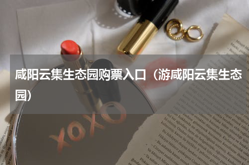 咸阳云集生态园购票入口（游咸阳云集生态园）