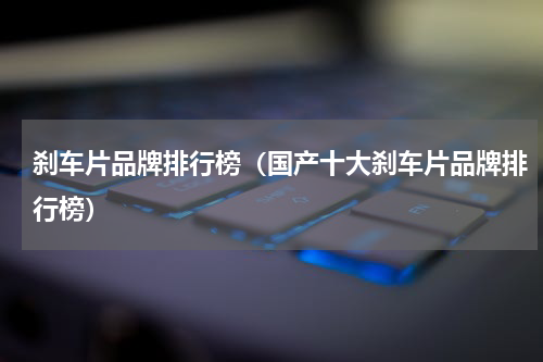 刹车片品牌排行榜（国产十大刹车片品牌排行榜）
