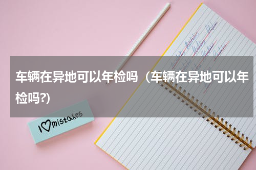 车辆在异地可以年检吗（车辆在异地可以年检吗?）