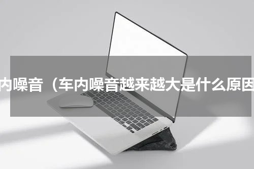 车内噪音（车内噪音越来越大是什么原因）