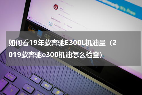 如何看19年款奔驰E300L机油量（2019款奔驰e300机油怎么检查）