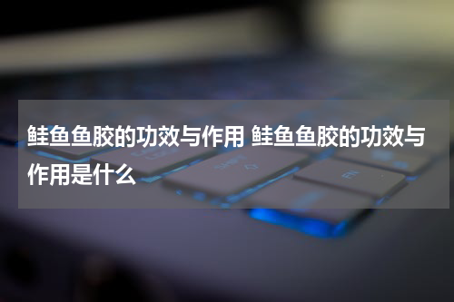 鲑鱼鱼胶的功效与作用 鲑鱼鱼胶的功效与作用是什么