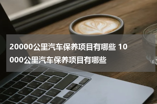 20000公里汽车保养项目有哪些 10000公里汽车保养项目有哪些