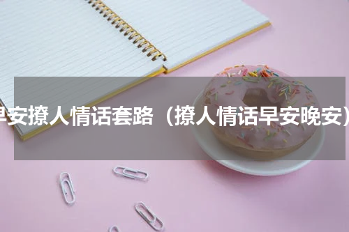 早安撩人情话套路（撩人情话早安晚安）