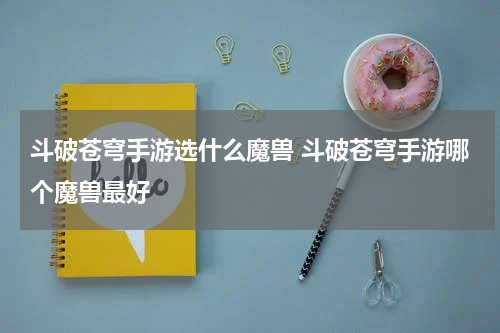 斗破苍穹手游选什么魔兽 斗破苍穹手游哪个魔兽最好