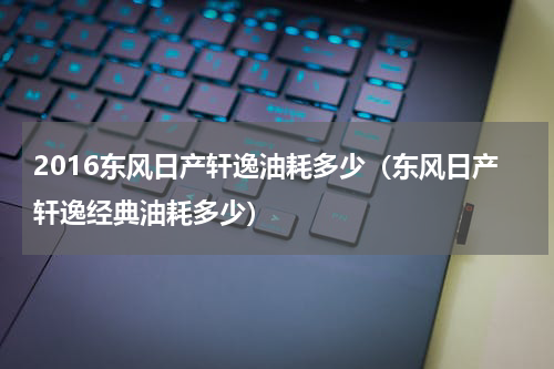 2016东风日产轩逸油耗多少（东风日产轩逸经典油耗多少）