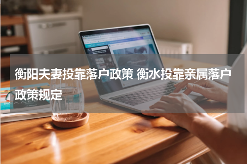 衡阳夫妻投靠落户政策 衡水投靠亲属落户政策规定
