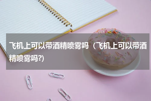飞机上可以带酒精喷雾吗（飞机上可以带酒精喷雾吗?）