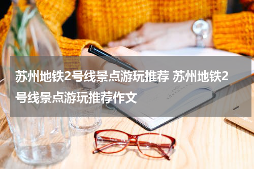 苏州地铁2号线景点游玩推荐 苏州地铁2号线景点游玩推荐作文