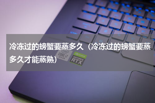 冷冻过的螃蟹要蒸多久（冷冻过的螃蟹要蒸多久才能蒸熟）