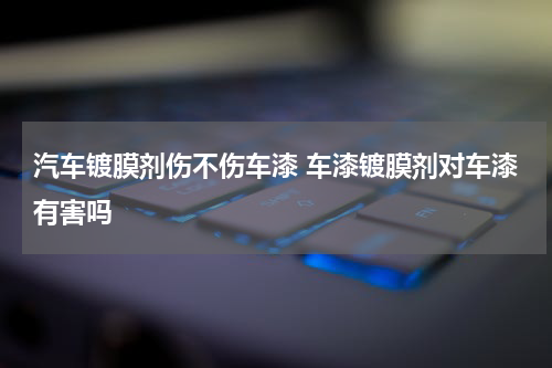 汽车镀膜剂伤不伤车漆 车漆镀膜剂对车漆有害吗