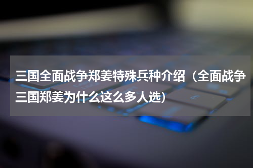 三国全面战争郑姜特殊兵种介绍（全面战争三国郑姜为什么这么多人选）